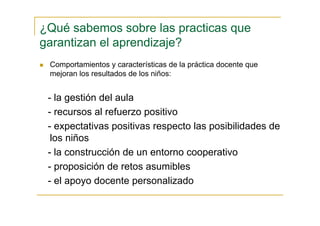 ¿Qué sabemos sobre las practicas que
garantizan el aprendizaje?
Comportamientos y características de la práctica docente que
mejoran los resultados de los niños:
- la gestión del aula
- recursos al refuerzo positivo
- expectativas positivas respecto las posibilidades de
los niños
- la construcción de un entorno cooperativo
- proposición de retos asumibles
- el apoyo docente personalizado
 