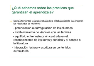 Comportamientos y características de la práctica docente que mejoran
los resultados de los niños:
- potenciación autorregulación de los alumnos
- establecimiento de vínculos con las familias
- equilibrio entre instrucción centrada en el
reconocimiento de las letras y sonidos y el acceso a
la literatura
- integración lectura y escritura en contenidos
curriculares
¿Qué sabemos sobre las practicas que
garantizan el aprendizaje?
 