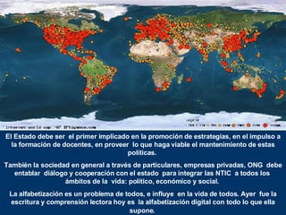 El Estado debe ser  el primer implicado en la promoción de estrategias, en el impulso a la formación de docentes, en proveer  lo que haga viable el mantenimiento de estas políticas.  También la sociedad en general a través de particulares, empresas privadas, ONG  debe entablar  diálogo y cooperación con el estado  para integrar las NTIC  a todos los  ámbitos de la  vida: político, económico y social.  La alfabetización es un problema de todos, e influye  en la vida de todos. Ayer  fue la escritura y comprensión lectora hoy es  la alfabetización digital con todo lo que ella supone .   