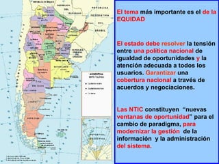 El tema  más importante es el  de la EQUIDAD  El estado debe   resolver  la tensión entre  una   política nacional  de igualdad de oportunidades  y  la atención adecuada a todos los usuarios.  Garantizar  una  cobertura nacional  a través de acuerdos y negociaciones. Las   NTIC  constituyen  “nuevas  ventanas de oportunidad ” para el cambio de paradigma,  para modernizar la gestión   de la información  y la administración  del sistema. 
