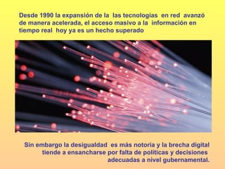 Desde 1990 la expansión de la  las tecnologías  en red  avanzó de manera acelerada, el acceso masivo a la  información en tiempo real  hoy ya es un hecho superado  Sin embargo la desigualdad  es más notoria y la brecha digital tiende a ensancharse por falta de políticas y decisiones  adecuadas a nivel gubernamental. 