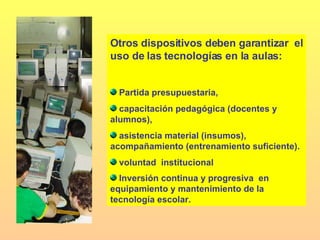 Otros dispositivos deben garantizar  el uso de las tecnologías en la aulas: Partida presupuestaria,  capacitación pedagógica (docentes y alumnos),  asistencia material (insumos), acompañamiento (entrenamiento suficiente). voluntad  institucional Inversión continua y progresiva  en  equipamiento y mantenimiento de la tecnología escolar.   