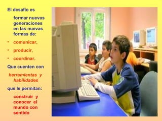 El desafío es formar nuevas generaciones en las nuevas formas de:  comunicar, producir, coordinar. Que cuenten con herramientas  y habilidades  que le permitan:  construir  y conocer  el mundo con sentido  