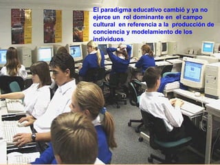 El paradigma educativo cambió y ya no ejerce un  rol dominante en  el campo cultural  en referencia a la  producción de conciencia y modelamiento de los individuos .  