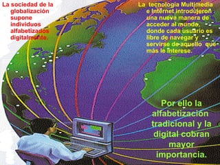 La sociedad de la globalización supone individuos alfabetizados  digitalmente.  La  tecnología Multimedia e Internet introdujeron una nueva manera de acceder al mundo,  donde cada usuario es libre de navegar y servirse de aquello  que más le interese.  Por ello la alfabetización  tradicional y la digital cobran mayor importancia. La  tecnología Multimedia e Internet introdujeron una nueva manera de acceder al mundo,  donde cada usuario es libre de navegar y servirse de aquello  que más le interese.   La sociedad de la globalización supone individuos alfabetizados  digitalmente.  Por ello la alfabetización  tradicional y la digital cobran mayor importancia. 