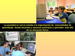 La sociedad en red se orienta a la organización de  comunidades de aprendizaje  donde docentes y alumnos participan y aprenden  más allá de su ubicación física. 