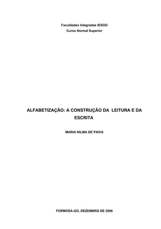 Faculdades Integradas IESGO
               Curso Normal Superior




ALFABETIZAÇÃO: A CONSTRUÇÃO DA LEITURA E DA
                   ESCRITA


              MARIA NILMA DE PAIVA




          FORMOSA-GO, DEZEMBRO DE 2006
 