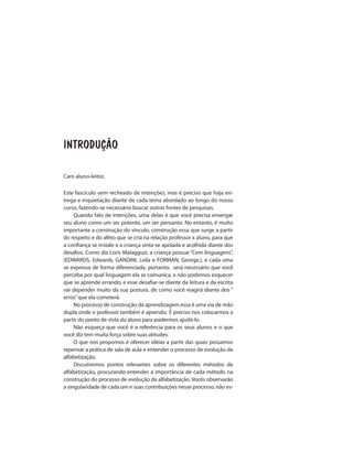 INTRODUÇÃO
Caro aluno-leitor,
Este fascículo vem recheado de intenções, mas é preciso que haja en-
trega e inquietação diante de cada tema abordado ao longo do nosso
curso, fazendo-se necessário buscar outras fontes de pesquisas.
Quando falo de intenções, uma delas é que você precisa enxergar
seu aluno como um ser potente, um ser pensante. No entanto, é muito
importante a construção do vínculo, construção essa que surge a partir
do respeito e do afeto que se cria na relação professor x aluno, para que
a confiança se instale e a criança sinta-se apoiada e acolhida diante dos
desafios. Como diz Loris Malagguzi, a criança possue “Cem linguagens”,
(EDWARDS, Edwards, GANDINI, Leila e FORMAN, George.), e cada uma
se expressa de forma diferenciada, portanto, será necessário que você
perceba por qual linguagem ela se comunica, e não podemos esquecer
que se aprende errando, e esse desafiar-se diante da leitura e da escrita
vai depender muito da sua postura, de como você reagirá diante dos “
erros”que ela cometerá.
No processo de construção da aprendizagem essa é uma via de mão
dupla onde o professor também é aprendiz. É preciso nos colocarmos a
partir do ponto de vista do aluno para podermos ajudá-lo.
Não esqueça que você é a referência para os seus alunos e o que
você diz tem muita força sobre suas atitudes.
O que nos propomos é oferecer idéias a partir das quais possamos
repensar a prática de sala de aula e entender o processo de evolução da
alfabetização.
Discutiremos pontos relevantes sobre os diferentes métodos de
alfabetização, procurando entender a importância de cada método na
construção do processo de evolução da alfabetização. Vocês observarão
a singularidade de cada um e suas contribuições nesse processo, não es-
 