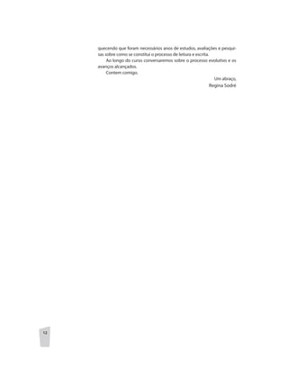 12
quecendo que foram necessários anos de estudos, avaliações e pesqui-
sas sobre como se constitui o processo de leitura e escrita.
Ao longo do curso conversaremos sobre o processo evolutivo e os
avanços alcançados.
Contem comigo.
Um abraço,
		 Regina Sodré
 