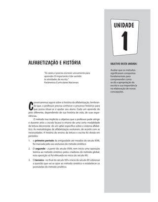 1
unidade
Alfabetização e história
C
onversaremos agora sobre a história da alfabetização, lembran-
do que, o professor precisa conhecer o processo histórico para
que possa situar-se e ajudar seu aluno. Cada um aprende de
jeito diferente, dependendo de sua história de vida, de suas expe-
riências.
O método traz implícito o objetivo que o professor pode atingir
e durante anos a escola focava o ensino de uma certa modalidade
de leitura decorrente de um saber específico sobre o sistema alfabé-
tico. As metodologias de alfabetização evoluíram, de acordo com as
necessidades. A história do ensino da leitura e escrita foi divida em
períodos:
1.	o primeiro período da antiguidade até meados do século XVIII,
foi marcada pelo uso exclusivo do método sintético.
2.	O segundo - a partir do século XVIII, tem início uma oposição
teórica ao método sintético pelos criadores do método global,
esta oposição só foi efetuada no início do século XX.
3.	O terceiro - no final do século XIX e inicio do século XX sobressai
a questão que vai se opor ao método sintético e estabelecer os
postuladas do método analítico.
“Às vezes,é preciso escrever unicamente para
aprender.O importante é dar sentido
às atividades de escrita.”
Parâmetros Curriculares Nacionais
Objetivo dESTA unidade:
Avaliar que os métodos
significaram conquistas
fundamentais para
compreender como
se dá a apropriação da
escrita e sua importância
na elaboração de novas
concepções.
 