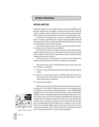 PEDAGOGIA14
MÉTODOS TRADICIONAIS
Método Sintético
O método sintético é o mais antigo de todos, tem mais de 2000 anos. Ele
parte do simples para o complexo. A criança aprende as letras, depois as
sílabas, as palavras, frases e finalmente, o texto completo parte das partes
para o todo, do desconhecido para o conhecido, é o método do be a bá.
Na escrita, é o método que se inicia com o traçado isolado de cada
letra, e às vezes só parte dela, sem se saber o que ela significa, tendo de
ser traçada dentro de um espaço limitado (papel de duas linhas) e logo
nas proporções e nas inclinações devidas.
Consiste em propor ao aluno que de início faça uma série de exercí-
cios de que ele não vislumbra a sua utilidade.
Ensinavam-se os nomes e o traçado de todas as letras do abecedário,
isoladas umas das outras, sem o aluno saber o que era e para que servia
aquilo e depois de decorá-las era suposto que o aluno já sabia ler porque
bastava juntar as letras e soletrar.
Assim um Pê e um a teria de fazer Pá, e umTê e um o teria de fazerTo,
e depois tudo junto parecia evidente e inevitável que desse pato.
Hoje parece claro que um método destes e para ensinar seja o que
for a crianças, é um absurdo:
1o
) 	 Porque a criança não tem a percepção das partes antes de conhecer
o todo;
2o
) 	 Porque é cansativo para a criança trabalhar a partir do desconheci-
do, para que muito mais tarde, e só na cabeça do adulto, a criança
venha a identificar o conhecido;
3o
) 	 Porque não tem lógica.
Vejamos a palavra pato. A letra Pê não vale Pê, porque só seria assim
se tivesse um ê à sua frente. Sozinha ela não tem som, ela simplesmente
corresponde a uma posição do aparelho fonador e soará CONSOANTE a
vogal que se lhe vier a colocar à sua frente; é por isso que se chama CON-
SOANTE, a ela e a mais dezoito letras do nosso alfabeto.Vogais são o A, E, I,
O, U, porque estes sim já têm VOZ própria, independente de qualquer as-
sociação com outras letras. Se se juntar um Pê e um a, o mais que dá é Pêa.
E como o Tê e o o sofrem do mesmo mal, não teríamos To, mas sim Têo.
Como resultado lógico deste imbróglio seria um Pêatêo e nunca um Pato.
Mas isto é conversa de adulto, porque para criança nem uma nem outra,
como parece evidente, servem. Assim, a criança só muito tarde começará
a ler e a escrever palavrinhas, e mesmo assim, soletrando.Fonte: PT/arquivos/cartilhas2
 