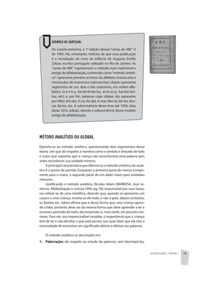 Alfabetização | unidade 1 15
Exemplo de cartilha:
De autoria anônima, a 1ª edição dessas “cartas de ABC” é
de 1905. Há, entretanto, indícios de que essa publicação
é a introdução do Livro da Infância de Augusto Emílio
Zaluar, escritor português radicado no Rio de Janeiro. As
“cartas de ABC” representam o método mais tradicional e
antigo de alfabetização, conhecido como“método sintéti-
co”: apresenta primeiro as letras do alfabeto (maiúsculas e
minúsculas; de imprensa e manuscritas), depois apresenta
segmentos de um, dois e três caracteres, em ordem alfa-
bética (a-é-i-ó-u, ba-bé-bi-bó-bu, ai-ei-oi-ui, bai-bei-boi-
bui, etc); e, por fim, palavras cujas sílabas são separadas
por hífen (An-tão, A-na, An-dei, A-mar; Ben-to, Bri-tes, Bus-
car, Ba-ter, etc. A sobrevivência desse livro até 1956, data
desta 107a. edição, denota a sobrevivência desse modelo
antigo de alfabetização.
Método Analítico ou Global
Opunha-se ao método sintético, questionando dois argumentos dessa
teoria. Um que diz respeito à maneira como o sentido é deixado de lado
e outro que supunha que a criança não reconheceria uma palavra sem
antes reconhecer sua unidade mínima.
A principal característica que diferencia o método sintético do analí-
tico é o ponto de partida. Enquanto o primeiro parte do menor compo-
nente para o maior, o segundo parte de um dado maior para unidades
menores.
Justificando o método analítico, Nicolas Adam (BARBOSA, José Ju-
vêncio. Alfabetização e Leitura,1994. pg. 50) responsável por suas bases,
vai utilizar-se de uma metáfora, dizendo que, quando se apresenta um
casaco a uma criança, mostra-se ele todo, e não a gola, depois os bolsos,
os botões etc. Adam afirma que é dessa forma que uma criança apren-
de a falar, portanto deve ser da mesma forma que deve aprender a ler e
escrever, partindo do todo, decompondo-o, mais tarde, em porções me-
nores. Para ele, era imprescindível ressaltar a importância que a criança
tem de ler e não decifrar o que está escrito, isso quer dizer que ela tem a
necessidade de encontrar um significado afetivo e efetivo nas palavras.
O método analítico se decompõe em:
1.	Palavração: diz respeito ao estudo de palavras, sem decompô-las,
 