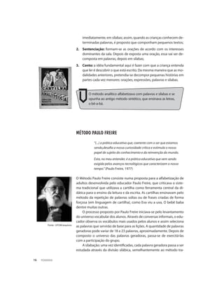 PEDAGOGIA16
Fonte : Ufgm/arquivos
imediatamente, em sílabas; assim, quando as crianças conhecem de-
terminadas palavras, é proposto que componham pequenos textos;
2.	Sentenciação: formam-se as orações de acordo com os interesses
dominantes da sala. Depois de exposta uma oração, essa vai ser de-
composta em palavras, depois em sílabas;
3.	Conto: a idéia fundamental aqui é fazer com que a criança entenda
que ler é descobrir o que está escrito. Da mesma maneira que as mo-
dalidades anteriores, pretendia-se decompor pequenas histórias em
partes cada vez menores: orações, expressões, palavras e sílabas.
Método Paulo Freire
“(...) a prática educativa que, coerente com o ser que estamos
sendo,desafia a nossa curiosidade crítica e estimula o nosso
papel de sujeito do conhecimento e da reinvenção do mundo.
Esta, no meu entender, é a prática educativa que vem sendo
exigida pelos avanços tecnológicos que caracterizam o nosso
tempo.” (Paulo Freire, 1977)
O Método Paulo Freire consiste numa proposta para a alfabetização de
adultos desenvolvida pelo educador Paulo Freire, que criticava o siste-
ma tradicional que utilizava a cartilha como ferramenta central da di-
dática para o ensino da leitura e da escrita. As cartilhas ensinavam pelo
método da repetição de palavras soltas ou de frases criadas de forma
forçosa (em linguagem de cartilha), como Eva viu a uva, O bebê baba
dentre muitas outras.
O processo proposto por Paulo Freire iniciava-se pelo levantamento
do universo vocabular dos alunos. Através de conversas informais, o edu-
cador observa os vocábulos mais usados pelos alunos e assim seleciona
as palavras que servirão de base para as lições. A quantidade de palavras
geradoras pode variar de 18 a 23 palavras, aproximadamente. Depois de
composto o universo das palavras geradoras, passa-se de exercitá-las
com a participação do grupo.
A silabação: uma vez identificadas, cada palavra geradora passa a ser
estudada através da divisão silábica, semelhantemente ao método tra-
O método analítico alfabetizava com palavras e sílabas e se
opunha ao antigo método sintético, que ensinava as letras,
o bê-a-bá.
 