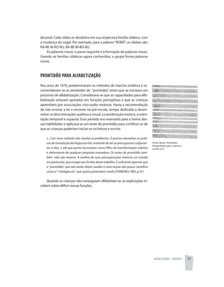 Alfabetização | unidade 1 17
Fonte: Braun. Atividades
Preparatórias para a leitura e
escrita, p. 8
dicional. Cada sílaba se desdobra em sua respectiva família silábica, com
a mudança da vogal. Por exemplo, para a palavra “ROBÔ”, as sílabas são:
RA-RE-RI-RO-RU, BA-BE-BI-BO-BU.
As palavras novas: o passo seguinte é a formação de palavras novas.
Usando as famílias silábicas agora conhecidas, o grupo forma palavras
novas.
Prontidão para alfabetização
Nos anos de 1970, predominaram os métodos de marcha sintética e re-
comendavam-se as atividades de “prontidão” antes que se iniciasse um
processo de alfabetização. Considerava-se que as capacidades para alfa-
betização estavam apoiadas em funções perceptivas e que as crianças
aprendiam por associações viso-audio motoras. Havia a recomendação
de não ensinar a ler e escrever na pré-escola, tempo dedicado a desen-
volver as discriminações auditiva e visual, a coordenação motora, a orien-
tação temporal e espacial. Esse período era reservado para o treino des-
sas habilidades e aplicava-se um teste de prontidão para certificar-se de
que as crianças poderiam iniciar-se na leitura e escrita.
[...] um novo método não resolve os problemas. É preciso reanalisar as práti-
casdeintroduçãodalínguaescrita,tratandodeverospressupostossubjacen-
tes a elas, e até que ponto funcionam como filtro de transformação seletiva
e deformante de qualquer proposta inovadora. Os testes de prontidão tam-
bém não são neutros. A análise de suas pressuposições merecia um estudo
em particular, que escapa aos limites deste trabalho. È suficiente apontar que
a “prontidão” que tais testes dizem avaliar é uma noção tão pouco científica
como a “ inteligência” que outros pretendem medir.(FERREIRO,1985, p.41)
Quando as crianças não conseguiam alfabetizar-se, as explicações in-
cidiam sobre déficit nessas funções.
 