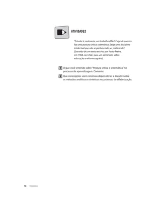 PEDAGOGIA18
	 	 ATIVIDADES
“Estudar é, realmente, um trabalho difícil. Exige de quem o
faz uma postura crítica sistemática. Exige uma disciplina
intelectual que não se ganha a não ser praticando”.
[Extraído de um texto escrito por Paulo Freire,
em 1968, no Chile, para um seminário sobre
educação e reforma agrária]
O que você entende sobre“Postura critica e sistemática”no
processo de aprendizagem. Comente.
Que concepções você construiu depois de ler e discutir sobre
os métodos analíticos e sintéticos no processo de alfabetização.
 