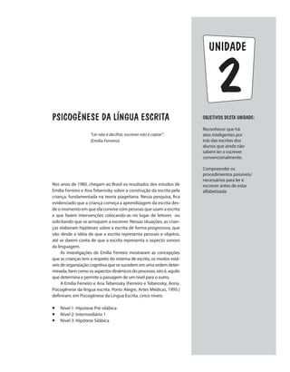 unidade
PSICOGÊNESE DA LÍNGUA ESCRITA
”Ler não é decifrar, escrever não é copiar”.
(Emilia Ferreiro)
Nos anos de 1980, chegam ao Brasil os resultados dos estudos de
Emília Ferreiro e Ana Teberosky sobre a construção da escrita pela
criança, fundamentada na teoria piagetiana. Nessa pesquisa, fica
evidenciado que a criança começa a aprendizagem da escrita des-
de o momento em que ela convive com pessoas que usam a escrita
e que fazem intervenções colocando-as no lugar de leitores ou
solicitando que se arrisquem a escrever. Nessas situações, as crian-
ças elaboram hipóteses sobre a escrita de forma progressiva, que
vão desde a idéia de que a escrita representa pessoas e objetos,
até se darem conta de que a escrita representa o aspecto sonoro
da linguagem.
As investigações de Emília Ferreiro mostraram as concepções
que as crianças tem a respeito do sistema de escrita, os modos está-
veis de organização cognitiva que se sucedem em uma ordem deter-
minada, bem como os aspectos dinâmicos do processo, isto é, aquilo
que determina e permite a passagem de um nível para o outro.
A Emília Ferreiro e Ana Teberosky (Ferreiro e Teberosky, Anna.
Psicogênese da língua escrita. Porto Alegre, Artes Médicas, 1995.)
definiram, em Psicogênese da Língua Escrita, cinco níveis:
¡ 	 Nível 1: Hipotese Pré-silábica
¡ 	 Nível 2: Intermediário 1
¡ 	 Nível 3: Hipótese Silábica
Objetivos dESTA unidade:
Reconhecer que há
atos inteligentes por
trás das escritas dos
alunos que ainda não
sabem ler e escrever
convencionalmente.
Compreender os
procedimentos possíveis/
necessários para ler e
escrever antes de estar
alfabetizada
2
 