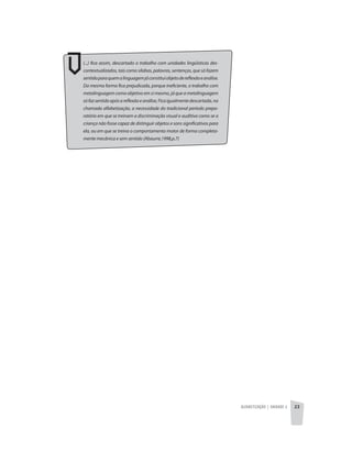 Alfabetização | unidade 2 23
(...) fica assim, descartado o trabalho com unidades lingüísticas des-
contextualizados, tais como sílabas, palavras, sentenças, que só fazem
sentidoparaquemalinguagemjáconstituiobjetodereflexãoeanálise.
Da mesma forma fica prejudicada, porque ineficiente, o trabalho com
metalinguagem como objetivo em si mesmo, já que a metalinguagem
sófazsentidoapósareflexãoeanálise,Ficaigualmentedescartada,na
chamada alfabetização, a necessidade do tradicional período prepa-
ratório em que se treinam a discriminação visual e auditiva como se a
criança não fosse capaz de distinguir objetos e sons significativos para
ela, ou em que se treina o comportamento motor de forma completa-
mente mecânica e sem sentido (Abaurre,1998,p.7)
 