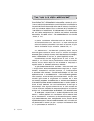 PEDAGOGIA24
COMO TRABALHAR A DIDÁTICA NESSE CONTEXTO
Segundo Sara Pain:“A didática é a disciplina que liga o âmbito do conhe-
cimento ao âmbito da aprendizagem, estabelecendo as metodologias ou
normas de ação que conduzem a consecução de objetivos pedagógicos
explícitos, os quais se referem, nesse caso á aquisição da lecto-escritura”.
E, nas palavras de Esther P. Grossi:”A didática é o campo do conhecimento
que busca, entre outras coisas, dar condições para o sujeito reestruturar
efetivamente seu saber”. (Russo e Vian. Alfabetização Um processo em
Construção, p.32).
As crianças são facilmente alfabetizáveis desde que descubram, através
de contextos sociais funcionais, que a escrita é um objeto interessante que
merece ser conhecido (como tantos outros objetos da realidade aos quais
dedicam seus melhores esforços intelectuais).(FERREIRO,1993,p.25)
Para definir a didática mais adequada, o professor precisa, antes de
mais nada, procurar detectar o nível em que se encontra o aluno para
mais nada, procurar atingir os alunos em que se encontra o aluno para
intervir coerentemente no processo de aprendizagem de cada um.
O professor deve procurar atingir os alunos de todos os níveis, de-
safiando-os para provocar o avanço. As atividades podem motivar dife-
rentes e em cada criança implicarão uma mudança, ou adequação, da
hipótese própria do nível em que o aluno se encontra.
No que se refere à aplicação das atividades, a maior dificuldade pare-
ce ser, justamente, a de desenvolver trabalhos que possam ser compre-
endidos e acompanhados por todas as crianças. Ora, numa classe com
os alunos em todos os níveis, é bastante difícil conseguir isso, mas não é
impossível. Assim, as atividades comuns á classe toda devem garantir a
participação dos alunos de níveis pré-silábico e silábico, para que estes
tenham a oportunidade de progredir em seus conceitos. Não se deve,
por exemplo, programar atividades que só os alunos silábico-alfabéticos
ou alfabéticos possam“resolver”e tampouco deve-se desafiar apenas os
alunos de níveis anteriores, com o risco de desmotivar os alunos que se
encontram nos níveis seguintes. Todos os alunos, de todos os níveis, pre-
cisam de estimulo9s para adequar as hipóteses pelas quais estão passan-
do e, por isso, as atividades devem se desafiantes e não desestimulantes.
De modo geral, o professor precisa levar a criança a raciocinar sobre
a escrita e, para isso, ele deve criar um ambiente rico em materiais e em
atos de leitura e escrita, incentivando-as. Deve, também, provocar a inte-
ração entre os diferentes níveis, principalmente os mais próximos. Assim,
o professor não precisa trabalhar necessariamente com cada aluno, mas
sim permitir-lhes a comunicação, que é o principal instrumento da didá-
tica da aprendizagem da alfabetização.
 