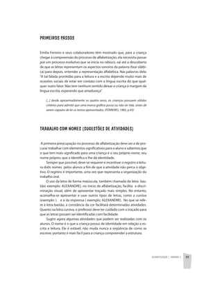 Alfabetização | unidade 2 25
Primeiros passos
Emilia Ferreiro e seus colaboradores têm mostrado que, para a criança
chegar à compreensão do processo de alfabetização, ela necessita passar
por um processo evolutivo que se inicia no rabisco, vai até a descoberta
de que as letras representam os aspectos sonoros da palavra (fase silábi-
ca) para depois, entender a representação alfabética. Nas palavras dela:
“A tal falada prontidão para a leitura e a escrita depende muito mais de
ocasiões sociais de estar em contato com a língua escrita do que qual-
quer outro fator. Não tem nenhum sentido deixar a criança á margem da
língua escrita, esperando que amadureça”.
[...] desde aproximadamente os quatro anos, as crianças possuem sólidos
critérios para admitir que uma marca gráfica possa ou não ser lida, antes de
serem capazes de ler os textos apresentados. (FERREIRO, 1985, p.45)
Trabalho com nomes (sugestões de atividades)
A primeira preocupação no processo de alfabetização deve ser a de pro-
curar trabalhar com elementos significativos para o aluno e sabemos que
o que tem mais significado para uma criança é o seu próprio nome, seu
nome próprio, que a identifica e lhe dá identidade.
Sempre que possível, deve-se requerer e incentivar o registro a leitu-
ra do0s nomes pelos alunos a fim de que a atividade não perca o obje-
tivo. O registro é importante, uma vez que representa a organização do
trabalho oral.
O uso da letra de forma maiúscula, também chamada de letra bas-
tão( exemplo: ALEXANDRE), no inicio da alfabetização, facilita a discri-
minação visual, além de apresentar traçado mais simples. No entanto,
aconselha-se apresentar e usar outros tipos de letras, como a cursiva
(exemplo: ) e a da imprensa ( exemplo: ALEXANDRE). No que se refe-
re à letra bastão, a constância da cor facilitará determinadas atividades.
Quanto na letra cursiva, o professor deve ter cuidado com o traçado para
que as letras possam ser identificadas com facilidade.
Sugiro agora algumas atividades que podem ser realizadas com os
alunos. O nome é o que a criança possui de identidade em relação a es-
crita e leitura. Ele é estável, não muda nunca a seqüência de como se
escreve, portanto é mais fácil para a criança compreender a estrutura.
 