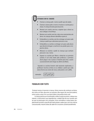 PEDAGOGIA26
ATIVIDADES COM OS CRACHÁS
¡ 	Chamar a criança pelo nome e pedir que ela repita.
¡ 	Chamar o aluno pelo o nome e mostrar o crachá para a
classe. A criança levanta para buscá-lo.
¡	 Mostrar um crachá, sem ler, e esperar que o dono ou
seus colegas o reconheça.
¡ 	Mostrar um crachá, sem ler, e dar uma característica do
dono. As crianças devem identificar quem é.
¡ 	Embaralhar os crachás, sem ler, entregar um para cada
criança e pedir que cada aluno procure o seu.
¡ 	Embaralhar os crachás e entregar um para cada aluno
que deverá entregar o crachá em seu poder para o res-
pectivo dono.
¡ 	Misturar os crachás e pedir ás crianças que venham
procurar o seu nome.
¡	 Separar os crachás por fileira e deixá-los na primeira
carteira. A um sinal, dado pelo professor, o primeiro
aluno pega o seu e passa o restante para trás, e assim
sucessivamente até chegar ao último da fileira.
Quando os crachás tiverem sido bastante explorados, o
professor recorta as letras ou as sílabas e pede que cada
aluno forme seu nome de novo, colocando-o em sulfite.
exemplo: 	 SO LAN GE
Trabalho com texto
Produzir textos é inerente á criança. Antes mesmo de conhecer as letras,
ela conta um fato, descreve um passeio, dita regras de uma brincadeira,
entre outras coisas. Em sua rotina diária, ela produz texto oral.
A criança precisa ser incentivada a soltar-se para escrever, a relevar seu
interior, a transcrever suas experiências, a relatar fato do seu mundo sem
ter que se preocupar com correções, riscos vermelhos e notas baixa: sim-
plesmenteescreveroquelhedámaiorprazeresaberque,comisso,estáse
comunicando, mesmo antes de saber ler e escrever convencionalmente.
 