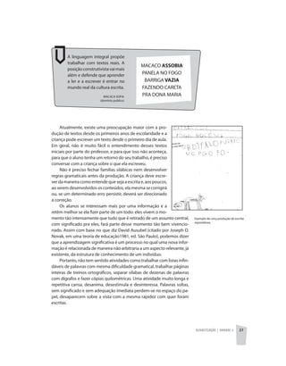 Alfabetização | unidade 2 27
MACACA SOFIA
(domínio publico)
A linguagem integral propõe
trabalhar com textos reais. A
posiçãoconstrutivistavaimais
além e defende que aprender
a ler e a escrever é entrar no
mundo real da cultura escrita.
Atualmente, existe uma preocupação maior com a pro-
dução de textos desde os primeiros anos de escolaridade e a
criança pode escrever um texto desde o primeiro dia de aula.
Em geral, não é muito fácil o entendimento desses textos
iniciais por parte do professor, e para que isso não aconteça,
para que o aluno tenha um retorno do seu trabalho, é preciso
conversar com a criança sobre o que ela escreveu.
Não é preciso fechar famílias silábicas nem desenvolver
regras gramaticais antes da produção. A criança deve escre-
verdamaneiracomoentendequesejaaescritae,aospoucos,
ao serem desenvolvidos os conteúdos, ela mesma se corrigirá
ou, se um determinado erro persistir, deverá ser direcionado
a correção.
Os alunos se interessam mais por uma informação e a
retêm melhor se ela fizer parte de um todo: eles vivem o mo-
mento tão intensamente que tudo que é retirado de um assunto central,
com significado pra eles, fará parte desse momento tão bem vivencio-
nado. Assim com base no que diz David Ausubel (citado por Joseph D.
Novak, em uma teoria de educação1981, ed. São Paulo), podemos dizer
que a aprendizagem significativa é um processo no qual uma nova infor-
mação é relacionada de maneira não arbitraria a um aspecto relevante, já
existente, da estrutura de conhecimento de um individuo.
Portanto, não tem sentido atividades como trabalhar com listas infin-
dáveis de palavras com mesma dificuldade gramatical, trabalhar páginas
inteiras de treinos ortográficos, separar sílabas de dezenas de palavras
com dígrafos e fazer cópias quilométricas. Uma atividade muito longa e
repetitiva cansa, desanima, desestimula e desinteressa. Palavras soltas,
sem significado e sem adequação imediata perdem-se no espaço do pa-
pel, desaparecem sobre a vista com a mesma rapidez com quer foram
escritas.
Exemplo de uma produção de escrita
espontânea.
MACACO ASSOBIA
PANELA NO FOGO
BARRIGA VAZIA
FAZENDO CARETA
PRA DONA MARIA
 