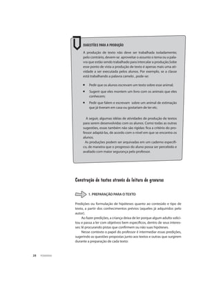 PEDAGOGIA28
Sugestões para a produção
A produção de texto não deve ser trabalhada isoladamente;
pelo contrário, devem-se aproveitar o assunto o tema ou a pala-
vra que estão sendo trabalhado para intercalar a produção.Sobe
esse ponto de vista a produção de texto é apenas mais uma ati-
vidade a ser executada pelos alunos. Por exemplo, se a classe
está trabalhando a palavra camelo , pode-se:
¡	 Pedir que os alunos escrevam um texto sobre esse animal;
¡ Sugerir que eles montem um livro com os animais que eles
conhecem;
¡ Pedir que falem e escrevam sobre um animal de estimação
que já tiveram em casa ou gostariam de ter etc.
A seguir, algumas idéias de atividades de produção de textos
para serem desenvolvidas com os alunos. Como todas as outras
sugestões, essas também não são rígidas: fica a critério do pro-
fessor adaptá-las, de acordo com o nível em que se encontra os
alunos.
As produções podem ser arquivadas em um caderno especifi-
co, de maneira que o progresso do aluno possa ser percebido e
avaliado com maior segurança pelo professor.
Construção de textos através da leitura de gravuras
1. PREPARAÇÃO PARA O TEXTO
Predições ou formulação de hipóteses quanto ao conteúdo e tipo de
texto, a partir dos conhecimentos prévios (aqueles já adquiridos pelo
autor).
Ao fazer predições, a criança deixa de ler porque algum adulto solici-
tou e passa a ler com objetivos bem específicos, dentro de seus interes-
ses: lê procurando pistas que confirmem ou não suas hipóteses.
Nesse contexto o papel do professor é intermediar essas predições,
sugerindo as questões propostas junto aos textos e outras que surgirem
durante a preparação de cada texto:
 