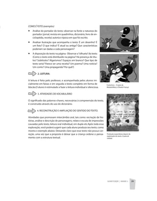 Alfabetização | unidade 2 29
Fonte:livro – O pote de
Melado(Mary e Eliardo França)
COMO É FEITO (exemplos)
¡	 Análise do portador do texto: observar na fonte a natureza do
portador (jornal, revista em quadrinhos, dicionário, livro de en-
ciclopédia, receita) autoria e época em que foi escrito.
¡	 Analisar ilustração que acompanha o texto: É um desenho? É
um foto? O que indica? É atual ou antiga? Que características
poderiam ser dadas a cada personagem?
¡	 A disposição do texto na página: Observar a“silhueta”do texto
(Como o texto está distribuído na página? Há presença de títu-
los? Subtítulos? Algarismos? Espaços em branco? Que tipo de
texto seria? Parece ser uma receita? Um poema? Uma notícia?
Um conto? Uma propaganda? Por quê?)
2. LEITURA:
A leitura é feita pelo professor, e acompanhada pelos alunos ini-
cialmente em faixas e em seguida o texto completo em forma de
blocão.O aluno é estimulado a fazer a leitura individual e silenciosa.
3. ATIVIDADES DE VOCABULÁRIO
O significado das palavras-chaves, ne­cessárias à compreensão do texto,
é construído através do uso do dicionário.
4. RECONSTRUÇÃO E AMPLIAÇÃO DO SENTIDO DO TEXTO.
Atividades que promovam intercâmbio oral, tais como: recriação de his-
tórias, análise e descrição de personagens, relato e escuta de impressões
causadas pelo texto, leitura oral individual, em dupla etc.Após toda essa
exploração, você poderá sugerir que cada aluno produza seu texto, como
mostra o exemplo abaixo. Deixando claro que esse texto não possui cor-
reção, uma vez que a proposta é deixar que a criança ordene o pensa-
mento com a estrutura textual.
Produção espontânea depois da
exploração do texto: O pote de
melado
 