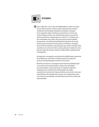 PEDAGOGIA30
	 	 ATIVIDADES
Ana e João têm 7 anos, não são alfabetizados e estão na mesma
turma. Aline conhece as letras, pratica intensamente a leitura
incidental (memorização de palavras/símbolos), manipula
livros segundo a lógica da leitura, já reconhece e escreve seu
nome há alguns meses, mas ultimamente passou a escrevê-lo
de forma estranha, usando apenas as letras A, I, E. Antônio não
tem intimidade com o lápis, pois teve poucas oportunidades
de desenhar, mas diferencia perfeitamente desenho de escrita.
Conhece poucas letras, faz raras leituras incidentais, manipula
livros de forma aleatória, mas pede para que sejam“contados”. Não
reconhece seu nome em meio a outras palavras. Instado a ler uma
lista de nomes de animais, atribuiu à palavra BOI o significado de
“formiguinha”.
a) Segundo a concepção construtivista da alfabetização, apresente
duas diferenças entre Aline e Antônio quanto às etapas do
processo de aprendizagem da leitura e da escrita.
b) Ainda com base na concepção construtivista da alfabetização
e nos perfis acima apresentados, indique duas atividades
que contemplem, respectivamente, os seguintes objetivos:
ampliação dos conhecimentos/informações de caráter
socialmente transmissível, imprescindíveis ao ato de ler e escrever;
intensificação da interação das crianças com a expressão escrita
com vistas ao aprendizado conceitual da escrita como sistema de
representação.
 