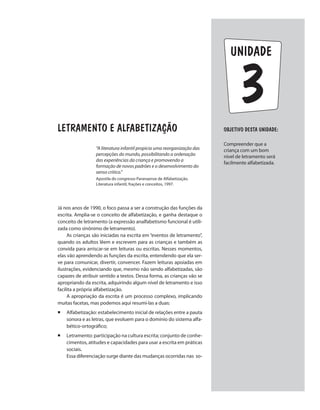 unidade
LETRAMENTO E ALFABETIZAÇÃO
“A literatura infantil propicia uma reorganização das
percepções do mundo, possibilitando a ordenação
das experiências da criança e promovendo a
formação de novos padrões e o desenvolvimento do
senso critico.”
Apostila do congresso Paranaense de Alfabetização.
Literatura infantil, frações e conceitos, 1997.
Já nos anos de 1990, o foco passa a ser a construção das funções da
escrita. Amplia-se o conceito de alfabetização, e ganha destaque o
conceito de letramento (a expressão analfabetismo funcional é utili-
zada como sinônimo de letramento).
As crianças são iniciadas na escrita em “eventos de letramento”,
quando os adultos lêem e escrevem para as crianças e também as
convida para arriscar-se em leituras ou escritas. Nesses momentos,
elas vão aprendendo as funções da escrita, entendendo que ela ser-
ve para comunicar, divertir, convencer. Fazem leituras apoiadas em
ilustrações, evidenciando que, mesmo não sendo alfabetizadas, são
capazes de atribuir sentido a textos. Dessa forma, as crianças vão se
apropriando da escrita, adquirindo algum nível de letramento e isso
facilita a própria alfabetização.
A apropriação da escrita é um processo complexo, implicando
muitas facetas, mas podemos aqui resumí-las a duas:
¡ 	Alfabetização: estabelecimento inicial de relações entre a pauta
sonora e as letras, que evoluem para o domínio do sistema alfa-
bético-ortográfico;
¡ 	Letramento: participação na cultura escrita; conjunto de conhe-
cimentos, atitudes e capacidades para usar a escrita em práticas
sociais.
Essa diferenciação surge diante das mudanças ocorridas nas so-
Objetivo dESTA unidade:
Compreender que a
criança com um bom
nível de letramento será
facilmente alfabetizada.
3
 