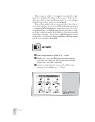 34 PEDAGOGIA
	 	 ATIVIDADES
Quais as diferenças entre ALFABETIZAR E LETRAR?
Discuta com o seu grupo: Quais são as condições para que
o aprender a ler e a escrever seja algo que realmente tenha
sentido, uso e função para as pessoas?
Através da imagem a seguir, crie uma aula que favoreça o
processo de aprendizagem entre os alunos.
Observando esse quadro, podemos perceber que conceitos impor-
tantes foram utilizados alternadamente. Temos agora o desafio de reco-
nhecer os conhecimentos produzidos na área de ensino e aprendizagem
da escrita inicial e integrá-los em uma nova proposta.
Sabemos hoje que a entrada no mundo da escrita se dá simultanea-
mente pelos processos de letramento e alfabetização, complementares
e inseparáveis. A alfabetização precisa se desenvolver por meio de práti-
cas sociais de leitura e produção de texto. Mas, não podemos nos esque-
cer de que a palavra têm, além do sentido, uma dimensão sonora, não
evidente para as crianças e que precisa ser trabalhada, para que possam
compreender o funcionamento do sistema alfabético. E isso precisa ser
feito de forma consciente e sistemática.
(Eva Funari. A bruxinha e o
Gregório. São Paulo, Ática,
2002. pg.19)
 