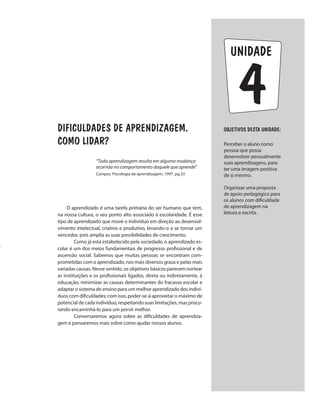 unidade
DIFICULDADES DE APRENDIZAGEM.
COMO LIDAR?
O aprendizado é uma tarefa primária do ser humano que tem,
na nossa cultura, o seu ponto alto associado à escolaridade. É esse
tipo de aprendizado que move o indivíduo em direção ao desenvol-
vimento intelectual, criativo e produtivo, levando-o a se tornar um
vencedor, pois amplia as suas possibilidades de crescimento.
	 Como já está estabelecido pela sociedade, o aprendizado es-
colar é um dos meios fundamentais de progresso profissional e de
ascensão social. Sabemos que muitas pessoas se encontram com-
prometidas com o aprendizado, nos mais diversos graus e pelas mais
variadas causas. Nesse sentido, os objetivos básicos parecem nortear
as instituições e os profissionais ligados, direta ou indiretamente, à
educação, minimizar as causas determinantes do fracasso escolar e
adaptar o sistema de ensino para um melhor aprendizado dos indiví-
duos com dificuldades; com isso, poder-se-á aproveitar o máximo de
potencial de cada indivíduo, respeitando suas limitações, mas procu-
rando encaminhá-lo para um porvir melhor.
	 Conversaremos agora sobre as dificuldades de aprendiza-
gem e pensaremos mais sobre como ajudar nossos alunos.
ObjetivoS dESTA unidade:
Perceber o aluno como
pessoa que possa
desenvolver pessoalmente
suas aprendizagens, para
ter uma imagem positiva
de si mesmo.
Organizar uma proposta
de apoio pedagógico para
os alunos com dificuldade
de aprendizagem na
leitura e escrita.
“Toda aprendizagem resulta em alguma mudança
ocorrida no comportamento daquele que aprende”
Campos. Psicologia da aprendizagem, 1997. pg.33
4
 