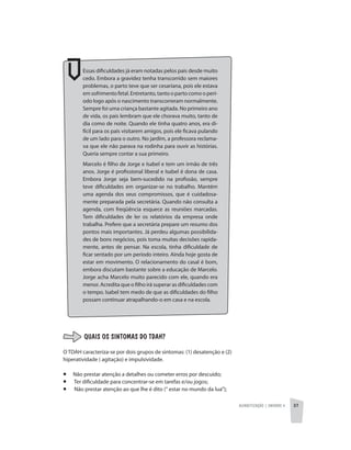 Alfabetização | unidade 4 37
Essas dificuldades já eram notadas pelos pais desde muito
cedo. Embora a gravidez tenha transcorrido sem maiores
problemas, o parto teve que ser cesariana, pois ele estava
em sofrimento fetal. Entretanto, tanto o parto como o perí-
odo logo após o nascimento transcorreram normalmente.
Sempre foi uma criança bastante agitada. No primeiro ano
de vida, os pais lembram que ele chorava muito, tanto de
dia como de noite. Quando ele tinha quatro anos, era di-
fícil para os pais visitarem amigos, pois ele ficava pulando
de um lado para o outro. No jardim, a professora reclama-
va que ele não parava na rodinha para ouvir as histórias.
Queria sempre contar a sua primeiro.
Marcelo é filho de Jorge e Isabel e tem um irmão de três
anos. Jorge é profissional liberal e Isabel é dona de casa.
Embora Jorge seja bem-sucedido na profissão, sempre
teve dificuldades em organizar-se no trabalho. Mantém
uma agenda dos seus compromissos, que é cuidadosa-
mente preparada pela secretária. Quando não consulta a
agenda, com freqüência esquece as reuniões marcadas.
Tem dificuldades de ler os relatórios da empresa onde
trabalha. Prefere que a secretária prepare um resumo dos
pontos mais importantes. Já perdeu algumas possibilida-
des de bons negócios, pois toma muitas decisões rapida-
mente, antes de pensar. Na escola, tinha dificuldade de
ficar sentado por um período inteiro. Ainda hoje gosta de
estar em movimento. O relacionamento do casal é bom,
embora discutam bastante sobre a educação de Marcelo.
Jorge acha Marcelo muito parecido com ele, quando era
menor. Acredita que o filho irá superar as dificuldades com
o tempo. Isabel tem medo de que as dificuldades do filho
possam continuar atrapalhando-o em casa e na escola.
QUAIS OS SINTOMAS DO TDAH?
O TDAH caracteriza-se por dois grupos de sintomas: (1) desatenção e (2)
hiperatividade ( agitação) e impulsividade.
¡	 Não prestar atenção a detalhes ou cometer erros por descuido;
¡	 Ter dificuldade para concentrar-se em tarefas e/ou jogos;
¡	 Não prestar atenção ao que lhe é dito (“ estar no mundo da lua”);
 