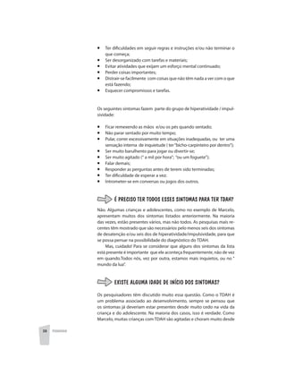 38 PEDAGOGIA
¡	 Ter dificuldades em seguir regras e instruções e/ou não terminar o
que começa;
¡	 Ser desorganizado com tarefas e materiais;
¡	 Evitar atividades que exijam um esforço mental continuado;
¡	 Perder coisas importantes;
¡	 Distrair-se facilmente com coisas que não têm nada a ver com o que
está fazendo;
¡	 Esquecer compromissos e tarefas.
	
Os seguintes sintomas fazem parte do grupo de hiperatividade / impul-
sividade:
¡	 Ficar remexendo as mãos e/ou os pés quando sentado;
¡	 Não parar sentado por muito tempo;
¡	 Pular, correr excessivamente em situações inadequadas, ou ter uma
sensação interna de inquietude ( ter“bicho-carpinteiro por dentro”);
¡	 Ser muito barulhento para jogar ou divertir-se;
¡	 Ser muito agitado (“ a mil por hora”; “ou um foguete”);
¡	 Falar demais;
¡	 Responder as perguntas antes de terem sido terminadas;
¡	 Ter dificuldade de esperar a vez;
¡	 Intrometer-se em conversas ou jogos dos outros.
É PRECISO TER TODOS ESSES SINTOMAS PARA TER TDAH?
Não. Algumas crianças e adolescentes, como no exemplo de Marcelo,
apresentam muitos dos sintomas listados anteriormente. Na maioria
das vezes, estão presentes vários, mas não todos. As pesquisas mais re-
centes têm mostrado que são necessários pelo menos seis dos sintomas
de desatenção e/ou seis dos de hiperatividade/impulsividade, para que
se possa pensar na possibilidade do diagnóstico do TDAH.
Mas, cuidado! Para se considerar que alguns dos sintomas da lista
está presente é importante que ele aconteça frequentemente, não de vez
em quando.Todos nós, vez por outra, estamos mais inquietos, ou no “
mundo da lua”.
EXISTE ALGUMA IDADE DE INÍCIO DOS SINTOMAS?
Os pesquisadores têm discutido muito essa questão. Como o TDAH é
um problema associado ao desenvolvimento, sempre se pensou que
os sintomas já deveriam estar presentes desde muito cedo na vida da
criança e do adolescente. Na maioria dos casos, isso é verdade. Como
Marcelo, muitas crianças com TDAH são agitadas e choram muito desde
 