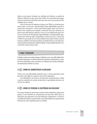 Alfabetização | unidade 4 39
bebê, ou não param sentadas nas rodinhas de histórias no jardim de
infância. Afirmava-se que, para existir TDAH, era necessário que alguns
sintomas estivessem presentes antes dos sete anos e já causassem difi-
culdades para a criança.
Tem-se visto que em algumas crianças com TDAH, os sintomas apa-
recem após os sete anos, apresentando tantas dificuldades quanto as
criança que começaram a tê-los antes dessa idade. Assim, há uma ten-
dência mais moderna de entender o limite de início dos sintomas um
pouco mais tarde até por volta dos 12 anos. Se um adolescente que nun-
ca teve sintomas de desatenção, hiperatividade ou impulsividade apre-
sentar esses sintomas após a puberdade, é quase certo que a causa não
é TDAH. A causa pode ser um outro problema de saúde mental, ou pelos
mesmos conflitos emocionais próprios da adolescência ou do relaciona-
mento familiar. Desatenção, hiperatividade e impulsividade podem ser a
via final de muitas outras coisas.
O QUE É DISLEXIA?
A dislexia, palavra de origem grega, é definida como uma dificuldade rela-
cionada à aquisição e ao desenvolvimento da leitura. Atualmente, o senti-
do é mais abrangente, pois considera-se a dislexia como sendo a dificulda-
de relacionada, também, à escrita.
COMO SE CARACTERIZA A DISLEXIA?
Trata-se de uma dificuldade específica que a criança apresenta, para
perceber e decodificar as palavras de maneira adequada.
Essa dificuldade é de origem constitucional, inesperada para a idade
e para as condições da criança; compromete o aprendizado da leitura, da
escrita e do soletrar.
COMO SE PERCEBE A EXISTÊNCIA DA DISLEXIA?
As crianças disléxicas apresentam a leitura lenta, trabalhosa, palavra por
palavra, e isso interfere na compreensão do texto lido. Além disso, as
distorções que aparecem na escrita reforçam o diagnóstico. A criança é
considerada disléxica quando todas essas dificuldades que apresenta já
deveriam ter sido superadas para a sua idade.
 