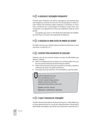 40 PEDAGOGIA
A DISLEXIA É DISFUNÇÃO FREQUENTE?
Existem várias estatísticas, de autores estrangeiros, que apontam para
uma freqüência, variando em torno de 10% da população na idade es-
colar. Embora não tenhamos dados estatísticos consistentes no nosso
meio, calculamos que a porcentagem de disléxicos esteja nesse mes-
mo patamar, com agravante do número de analfabetos ainda ser muito
grande.
Isso significa que, entre os 14% oficialmente declarados de analfabe-
tos, deve haver um número não desprezível de disléxicos.
A DISLEXIA SE MANI FESTA EM AMBOS OS SEXOS?
Os dados mostram que a dislexia aparece predominantemente no sexo
masculino, na razão de 2-3: 1.
EXISTEM TIPOS DIFERENTES DE DISLEXIA?
Podemos citar, de uma maneira simples, três tipos de dificuldades que
definem a dislexia:
¡	 Falha no estabelecimento da relação som-símbolo gráfico. No caso,
há uma provável disfunção da discriminação auditiva.
¡	 Falha na discriminação visual que acarretará as inversões, rotações e
confusões das letras com grafia semelhante.
¡	 Associação das duas anteriores. Para exemplificar o que foi citado:
Grafia semelhante: b/d, p/q;
Sons semelhantes: d/t, v/f.
Inversão: sapato/satapo, par/pra.
Adição: casa/casca, mal/male.
Supressão: branco/banco, carro/ caro
Espelho: tio/oit, sol/los.
Repetição: caramemelo, bananana
O QUE É DISLEXIA DE EVOLUÇÃO?
Também denominada dislexia de desenvolvimento, é a dificuldade que
a criança apresenta para ler, a qual está, especificamente, relacionada à
imaturidade neurológica e que tende a ser, lentamente, superada com o
 