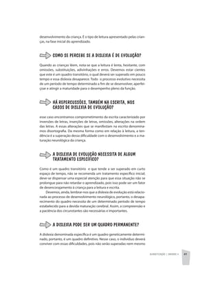 Alfabetização | unidade 4 41
desenvolvimento da criança. É o tipo de leitura apresentado pelas crian-
ças, na fase inicial do aprendizado.
COMO SE PERCEBE SE A DISLEXIA É DE EVOLUÇÃO?
Quando as crianças lêem, nota-se que a leitura é lenta, hesitante, com
omissões, substituições, adivinhações e erros. Devemos estar cientes
que este é um quadro transitório, o qual deverá ser superado em pouco
tempo e essa dislexia desaparece. Todo o processo evolutivo necessita
de um período de tempo determinado a fim de se desenvolver, aperfei-
çoar e atingir a maturidade para o desempenho pleno da função.
HÁ REPERCUSSÕES, TAMBÉM NA ESCRITA, NOS
CASOS DE DISLEXIA DE EVOLUÇÃO?
esse caso encontramos comprometimento da escrita caracterizado por
inversões de letras, inserções de letras, omissões, alterações na ordem
das letras. A essas alterações que se manifestam na escrita denomina-
mos disortografia. Da mesma forma como em relação à leitura, a ten-
dência é a superação dessa dificuldade com o desenvolvimento e a ma-
turação neurológica da criança.
A DISLEXIA DE EVOLUÇÃO NECESSITA DE ALGUM
TRATAMENTO ESPECÍFICO?
Como é um quadro transitório e que tende a ser superado em curto
espaço de tempo, não se recomenda um tratamento específico inicial;
deve-se dispensar uma especial atenção para que essa situação não se
prolongue para não retardar o aprendizado, pois isso pode ser um fator
de desencorajamento à criança para a leitura e escrita.
Devemos, ainda, lembrar-nos que a dislexia de evolução está relacio-
nada ao processo de desenvolvimento neurológico, portanto, o desapa-
recimento do quadro necessita de um determinado período de tempo
estabelecido para a devida maturação cerebral. Assim, a compreensão e
a paciência dos circunstantes são necessárias e importantes.
A DISLEXIA PODE SER UM QUADRO PERMANENTE?
A dislexia denominada específica é um quadro geneticamente determi-
nado, portanto, é um quadro definitivo. Nesse caso, o indivíduo deverá
conviver com essas dificuldades, pois não serão superadas nem mesmo
 