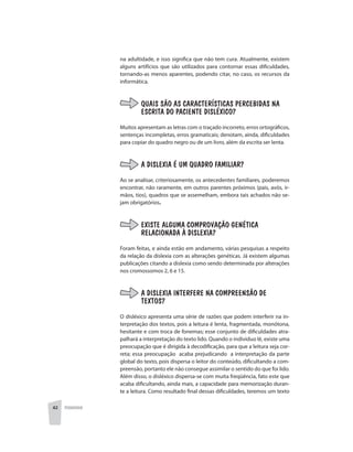 42 PEDAGOGIA
na adultidade, e isso significa que não tem cura. Atualmente, existem
alguns artifícios que são utilizados para contornar essas dificuldades,
tornando-as menos aparentes, podendo citar, no caso, os recursos da
informática.
QUAIS SÃO AS CARACTERÍSTICAS PERCEBIDAS NA
ESCRITA DO PACIENTE DISLÉXICO?
Muitos apresentam as letras com o traçado incorreto, erros ortográficos,
sentenças incompletas, erros gramaticais; denotam, ainda, dificuldades
para copiar do quadro negro ou de um livro, além da escrita ser lenta.
A DISLEXIA É UM QUADRO FAMILIAR?
Ao se analisar, criteriosamente, os antecedentes familiares, poderemos
encontrar, não raramente, em outros parentes próximos (pais, avós, ir-
mãos, tios), quadros que se assemelham, embora tais achados não se-
jam obrigatórios.
EXISTE ALGUMA COMPROVAÇÃO GENÉTICA
RELACIONADA À DISLEXIA?
Foram feitas, e ainda estão em andamento, várias pesquisas a respeito
da relação da dislexia com as alterações genéticas. Já existem algumas
publicações citando a dislexia como sendo determinada por alterações
nos cromossomos 2, 6 e 15.
A DISLEXIA INTERFERE NA COMPREENSÃO DE
TEXTOS?
O disléxico apresenta uma série de razões que podem interferir na in-
terpretação dos textos, pois a leitura é lenta, fragmentada, monótona,
hesitante e com troca de fonemas; esse conjunto de dificuldades atra-
palhará a interpretação do texto lido. Quando o individuo lê, existe uma
preocupação que é dirigida à decodificação, para que a leitura seja cor-
reta; essa preocupação acaba prejudicando a interpretação da parte
global do texto, pois dispersa o leitor do conteúdo, dificultando a com-
preensão, portanto ele não consegue assimilar o sentido do que foi lido.
Além disso, o disléxico dispersa-se com muita freqüência, fato este que
acaba dificultando, ainda mais, a capacidade para memorização duran-
te a leitura. Como resultado final dessas dificuldades, teremos um texto
 