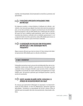 Alfabetização | unidade 4 43
mal lido, mal interpretado, mal armazenado na memória e, portanto, mal
aproveitado.
O DISLÉXICO APRESENTA DIFICULDADES PARA
ARITMÉTICA?
Em algumas ocasiões a criança disléxica é brilhante em cálculos arit-
méticos, mas necessita que alguém leia textos dos exercícios propostos
pois, se isso não acontecer, os enganos acontecem por erro de interpre-
tação da proposta e não por dificuldade para a elaboração dos cálculos.
Há vezes em que o disléxico pode apresentar, assim como na escrita,
inversões dos números, confusão com os símbolos operacionais (+ e x)
e cópia de modo incorreto; apresenta, ainda, dificuldade para evocar as
seqüências dos números e para memorizar a tabuada.
A ASSOCIAÇÃO DA DISLEXIA COM DIFICULDADES
ARITMÉTICAS É UMA ASSOCIAÇÃO MUITO
FREQUENTE?
Alguns autores afirmam que mais ou menos 2/3 das crianças com disle-
xia apresentam dificuldades para os cálculos aritméticos.
O QUE É DISGRAFIA?
A disgrafia caracteriza-se por uma escrita mal elaborada, feia, não se con-
seguindo, muitas vezes, decifrar o que está escrito. Há vezes que nem
a própria criança consegue entender o que escreveu. Entre os adultos,
a disgrafia é encontrada de modo tradicional, principalmente no meio
médico, pois são poucas as pessoas que conseguem decifrar o que foi
escrito no receituário.
EXISTE ALGUMA RELAÇÃO ENTRE A DISLEXIA E O
ATRASO NO DESENVOLVIMENTO DA FALA?
As crianças que apresentam defasagem na aquisição e no desenvolvi-
mento da fala poderão, na fase de alfabetização, apresentar algumas
dificuldades transitórias no aprendizado da escrita e leitura. Deve-se
salientar que esse quadro não está, necessariamente, relacionado à dis-
lexia.
 