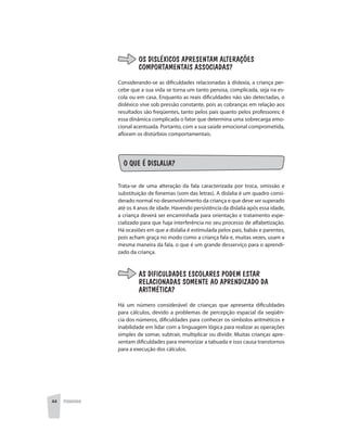 44 PEDAGOGIA
OS DISLÉXICOS APRESENTAM ALTERAÇÕES
COMPORTAMENTAIS ASSOCIADAS?
Considerando-se as dificuldades relacionadas à dislexia, a criança per-
cebe que a sua vida se torna um tanto penosa, complicada, seja na es-
cola ou em casa. Enquanto as reais dificuldades não são detectadas, o
disléxico vive sob pressão constante, pois as cobranças em relação aos
resultados são freqüentes, tanto pelos pais quanto pelos professores; é
essa dinâmica complicada o fator que determina uma sobrecarga emo-
cional acentuada. Portanto, com a sua saúde emocional comprometida,
afloram os distúrbios comportamentais.
O QUE É DISLALIA?
Trata-se de uma alteração da fala caracterizada por troca, omissão e
substituição de fonemas (som das letras). A dislalia é um quadro consi-
derado normal no desenvolvimento da criança e que deve ser superado
até os 4 anos de idade. Havendo persistência da dislalia após essa idade,
a criança deverá ser encaminhada para orientação e tratamento espe-
cializado para que haja interferência no seu processo de alfabetização.
Há ocasiões em que a dislalia é estimulada pelos pais, babás e parentes,
pois acham graça no modo como a criança fala e, muitas vezes, usam a
mesma maneira da fala, o que é um grande desserviço para o aprendi-
zado da criança.
AS DIFICULDADES ESCOLARES PODEM ESTAR
RELACIONADAS SOMENTE AO APRENDIZADO DA
ARITMÉTICA?
Há um número considerável de crianças que apresenta dificuldades
para cálculos, devido a problemas de percepção espacial da seqüên-
cia dos números, dificuldades para conhecer os símbolos aritméticos e
inabilidade em lidar com a linguagem lógica para realizar as operações
simples de somar, subtrair, multiplicar ou dividir. Muitas crianças apre-
sentam dificuldades para memorizar a tabuada e isso causa transtornos
para a execução dos cálculos.
 