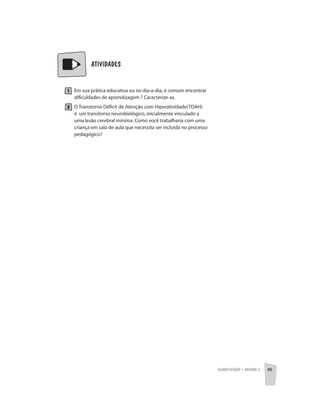 Alfabetização | unidade 4 45
ATIVIDADES
Em sua prática educativa ou no dia-a-dia, é comum encontrar
dificuldades de aprendizagem ? Caracterize-as.
O Transtorno Déficit de Atenção com Hiperatividade(TDAH)
é um transtorno neurobiológico, inicialmente vinculado a
uma lesão cerebral mínima. Como você trabalharia com uma
criança em sala de aula que necessita ser incluída no processo
pedagógico?
 