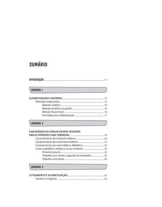 SUMÁRIO
INTRODUÇÃO .................................................................................................................. 11
UNIDADE 1
ALFABETIZAÇÃO E HISTÓRIA? ............................................................................. . 13
Métodos tradicionais ................................................................................... 14
Método sintético .................................................................................. 14
Método analítico ou global ............................................................ 15
Método Paulo Freire ........................................................................... 16
Prontidão para alfabetização ........................................................ 17
UNIDADE 2
PSICOGÊNESE DA LÍNGUA ESCRITA SEGUNDO
EMÍLIA FERREIRO E ANA TEBEROSKI ................................................................. 19
Características do nível pré-silábico ..................................................... 20
Características do nível intermediário ................................................. 21
Características do nível silábico alfabético ....................................... 22
Como trabalhar a didática nesse contexto ....................................... 24
Primeiros passos.................................................................................... 25
Trabalho com nome e sugestão de atividades ....................... 25
Trabalho com textos .............................................................. ............ 26
UNIDADE 3
LETRamento e aLfabetizAÇÃO............................................. ........................ 31
Ganhos e enganos ......................................................................................... 33
 