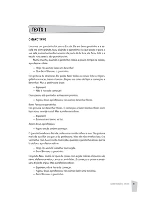 Alfabetização | anexos 51
TEXTO 1
O GAROTINHO
Uma vez um garotinho foi para a Escola. Ele era bem garotinho e a es-
cola era bem grande. Mas, quando o garotinho viu que podia ir para a
sua sala, caminhando diretamente da porta lá de fora, ele ficou feliz e a
escola não parecia tão grande assim.
Numa manhã, quando o garotinho estava a pouco tempo na escola,
a professora disse:
	 — Hoje nós vamos fazer um desenho!
	 — Que bom! Pensou o garotinho.
Ele gostava de desenhar. Ele podia fazer todas as coisas: leões e tigres,
galinhas e vacas, trens e barcos...Pegou sua caixa de lápis e começou a
desenhar. Mas a professora disse:
	 — Esperem!
	 — Não é hora de começar!
Ele esperou até que todos estivessem prontos.
	 — Agora, disse a professora, nós vamos desenhar flores.
Bom! Pensou o garotinho.
Ele gostava de desenhar flores. E começou a fazer bonitas flores com
lápis rosa, laranja e azul. Mas a professora disse:
	 — Esperem!
	 — Eu mostrarei como se faz.
Assim disse a professora.
	 — Agora vocês podem começar.
O garotinho olhou a flor da professora e então olhou a sua. Ele gostava
mais da sua flor do que a da professora. Mas ele não revelou isto. Era
vermelha, com haste verde. Outro dia, quando o garotinho abria a porta
lá de fora, a professora disse:
	 — Hoje nós vamos trabalhar com argila.
	 — Bom! Pensou o garotinho.
Ele podia fazer todos os tipos de coisas com argila: cobras e bonecos de
neve, elefantes e ratos, carros e caminhões...E começou a puxar e amas-
sar a bola de argila. Mas a professora disse:
	 — Esperem, não é hora de começar.
	 — Agora, disse a professora, nós vamos fazer uma travessa.
	 — Bom! Pensou o garotinho.
 