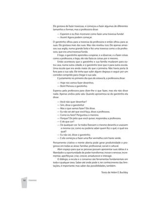 52 PEDAGOGIA
Ele gostava de fazer travessas, e começou a fazer algumas de diferentes
tamanhos e formas, mas a professora disse:
	 — Esperem e eu lhes mostrarei como fazer uma travessa funda!
	 — Assim! Agora podem começar.
O garotinho olhou para a travessa da professora e então olhou para as
suas. Ele gostava mais das suas. Mas não revelou isso. Ele apenas amas-
sou sua argila, numa grande bola e fez uma travessa como a da profes-
sora, que era uma travessa funda.
E logo, o garotinho aprendeu a esperar, e a observar, e a fazer coisas
como a professora, e logo, ele não fazia as coisas por si mesmo.
Então aconteceu que o garotinho e sua família mudaram para ou-
tra casa, numa outra cidade, e o garotinho teve que ir para outra escola.
Uma escola que era ainda maior do que a primeira. Não havia porta lá
fora para a sua sala. Ele tinha que subir alguns degraus e seguir por um
corredor comprido para chegar à sua sala.
E justamente no primeiro dia que ele estava lá, a professora disse:
	 — Hoje nós vamos fazer desenhos.
	 — Bom! Pensou o garotinho.
Esperou pela professora para dizer-lhe o que fazer, mas ela não disse
nada. Apenas andou pela sala. Quando aproximou-se do garotinho ela
disse:
	 — Você não quer desenhar?
	 — Sim, disse o garotinho!
	 — Mas o que vamos fazer? Ele disse.
	 — Eu não sei até que você faça, disse a professora.
	 — Como eu farei? Perguntou o menino.
	 — Porque? Do jeito que você quiser, respondeu a professora.
	 — E de que cor?
	 — De qualquer cor. Se todos fizessem o mesmo desenho e usassem
a mesma cor, como eu poderia saber quem fez o quê, e qual era
qual?
	 — Eu não sei, disse o garotinho.
	 — E ele começou a fazer uma flor vermelha com haste verde.
Pensamento criativo e mente aberta pode gerar produtividade e pro-
gresso em todas as áreas: familiar, profissional, social e cultural.
Abrir espaço para que as pessoas possam apresentar suas idéias é a
liberdade e a oportunidade de poder transformar, inovar e renovar, incre-
mentar, aperfeiçoar, criar, crescer, amadurecer e interagir.
O diálogo, a escuta e o consenso são ferramentas fundamentais em
toda e qualquer área. Saber até onde pode ir, ter conhecimento das limi-
tações, é importante; mas saber das possibilidades, também.
Texto de Helen E.Buckley
 
