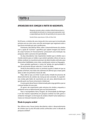 Alfabetização | anexos 53
TEXTO 2
APRENDIZADO DEVE COMEÇAR A PARTIR DO NASCIMENTO.
Pesquisas recentes sobre o cérebro infantil demonstram a
necessidade de estimular as crianças para aproveitar mais
a capacidade que elas têm de aprender já com poucos dias
Daniela Falcão, especial para a Folha, de Nova York
Há 20 anos, o cérebro de uma criança de cinco anos que ia à escola pela
primeira vez era visto como uma fita semivirgem que registraria tudo o
que fosse ensinado por pais e professores.
Entretanto, descobertas feitas sobre o desenvolvimento do cérebro
com a ajuda de “scanners” -aparelhos que captam imagens do interior
do corpo humano em funcionamento- provocaram uma revolução nas
pesquisas sobre o processo de aprendizado.
As duas descobertas mais importantes revelam que o cérebro usa o
mundo exterior para se moldar e que existem períodos críticos em que as
células cerebrais (os neurônios) precisam de determinados estímulos para
desenvolver habilidades como visão, coordenação motora ou linguagem.
Esses períodos ganharam o nome de “janelas de oportunidade” e
vão do nascimento até por volta dos 12 anos de idade.
Ainda há discordância entre os cientistas quanto à idade em que as
janelas se fecham, mas todos são unânimes em afirmar que a maior parte
delas se abre nos primeiros meses de vida.
Hoje, sabe-se que, ao entrar na pré-escola, metade do processo de
desenvolvimento do cérebro da criança já está concluído. As experiên-
cias vividas pelo bebê, do nascimento aos seis anos, determinarão em
grande parte seu futuro emocional e intelectual.
A outra parte desse futuro é determinada pela carga genética, que as
crianças herdam de seus pais.
Os genes são responsáveis pela estrutura do cérebro, enquanto o
ambiente torna-se determinante para seu funcionamento.
Para o neuropediatra Harry Chugani, da Universidade de Michigan
e um dos maiores especialistas em pesquisa cerebral nos EUA, genes e
ambiente interagem na formação do cérebro infantil “como bailarinos e
música se misturam durante uma dança”.
Década da pesquisa cerebral
Nos últimos anos, houve tantas descobertas sobre o desenvolvimento
do cérebro que os anos 90 estão sendo conhecidos como “a década da
pesquisa cerebral”.
 
