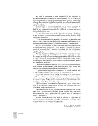54 PEDAGOGIA
Até o fim da década de 70, antes da introdução dos “scanners”, só
era possível pesquisar o cérebro de pessoas mortas. Graças aos avanços
da biologia molecular e a equipamentos de última geração, cientistas já
conseguem acompanhar o desenvolvimento do cérebro mês a mês e até
contar neurônios.
Esses avanços na pesquisa mostraram que, ao nascer, o cérebro do
bebê já vem equipado com cerca de 100 bilhões de neurônios, que serão
usados ao longo da vida.
A maior diferença entre o cérebro do recém-nascido e o do adulto
é que, logo após o nascimento, os neurônios do cérebro do bebê ainda
não estão conectados.
O início da produção de sinapses -conexões entre os neurônios- vão
permitirqueacriançapenseeaprenda.Aonascer,elassãosuficientesape-
nas para controlar a respiração, o batimento cardíaco e a temperatura.
Aos três anos, ocorrem cerca de 1 trilhão de sinapses, número que se
manterá estável até os dez anos. A partir daí, em seu esforço de autocon-
servação, o cérebro passa a eliminar as conexões que não são utilizadas
com frequência.
Por isso, insistem os cientistas, é tão importante aproveitar as“jane-
las de oportunidade”, oferecendo estímulos para que o bebê desenvolva
o maior número de conexões possível. Uma criança que cresce em um
ambiente em que os adultos não conversam nem lêem para ela poderá
ter dificuldades no futuro.
Da mesma maneira, se o cérebro não for exposto a estímulos visuais
nos primeiros meses de vida, o bebê terá limitada sua visão, mesmo que
seus olhos não apresentem nenhum problema físico.
O aprendizado de línguas é outro exemplo. Ao nascer, os bebês têm
o potencial de aprender a falar qualquer língua sem sotaque.
Mas, se não conviver com os sons de outras línguas até os cinco anos
de idade, as chances de que a criança fale sem sotaque diminuem pro-
gressivamente até chegar aos dez anos, quando o esforço para aprender
um idioma estrangeiro será muito maior
Não há milagres... Embora a estimulação precoce altere a maneira e o
grau de facilidade com que a criança aprende, neuropediatras advertem
que não se pode querer milagres.
Não há comprovação, por exemplo, de que as experiências vividas
pela criança ou os estímulos que ela recebe possam alterar de forma
significativa seu QI (quociente intelectual, uma das técnicas usadas para
medir a inteligência).
Mas um ambiente estimulante pode ser decisivo na capacidade da
criança de tocar instrumentos, entender conceitos de geometria espa-
cial, ser criativa ou ter um discurso articulado.
Folha de São Paulo,1998
 
