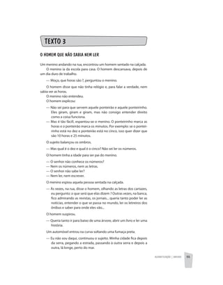 Alfabetização | anexos 55
TEXTO 3
O HOMEM QUE NÃO SABIA NEM LER
Um menino andando na rua, encontrou um homem sentado na calçada.
O menino ia da escola para casa. O homem descansava, depois de
um dia duro de trabalho.
	 — Moço, que horas são ?, perguntou o menino.
O homem disse que não tinha relógio e, para falar a verdade, nem
sabia ver as horas.
O menino não entendeu.
O homem explicou:
	 — Não sei para que servem aquele ponteirão e aquele ponteirinho.
Eles giram, giram e giram, mas não consigo entender direito
como a coisa funciona.
	 — Mas é tão fácil!, espantou-se o menino. O ponteirinho marca as
horas e o ponteirão marca os minutos. Por exemplo: se o pontei-
rinho está no dez e ponteirão está no cinco, isso quer dizer que
são 10 horas e 25 minutos.
O sujeito balançou os ombros.
	 — Mas qual é o dez e qual é o cinco? Não sei ler os números.
O homem tinha a idade para ser pai do menino.
	 — O senhor não conhece os números?
	 — Nem os números, nem as letras.
	 — O senhor não sabe ler?
	 — Nem ler, nem escrever.
O menino espiou aquela pessoa sentada na calçada.
	 — Às vezes, na rua, disse o homem, olhando as letras dos cartazes,
eu pergunto: o que será que elas dizem ? Outras vezes, na banca,
fico admirando as revistas, os jornais... queria tanto poder ler as
notícias, entender o que se passa no mundo, ler os letreiros dos
ônibus e saber para onde eles vão...
O homem suspirou.
	 — Queria tanto ir para baixo de uma árvore, abrir um livro e ler uma
história.
Um automóvel entrou na curva soltando uma fumaça preta.
	 — Eu não sou daqui, continuou o sujeito. Minha cidade fica depois
da serra, pegando a estrada, passando à outra serra e depois a
outra, lá longe, perto do mar.
 