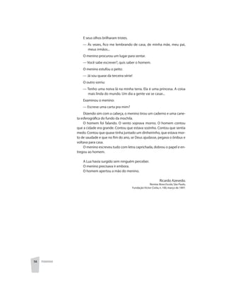 56 PEDAGOGIA
E seus olhos brilharam tristes.
	 — Às vezes, fico me lembrando de casa, de minha mãe, meu pai,
meus irmãos...
O menino procurou um lugar para sentar.
	 — Você sabe escrever?, quis saber o homem.
O menino estufou o peito:
	 — Já sou quase da terceira série!
O outro sorriu:
	 — Tenho uma noiva lá na minha terra. Ela é uma princesa. A coisa
mais linda do mundo. Um dia a gente vai se casar...
Examinou o menino:
	 — Escreve uma carta pra mim?
Dizendo sim com a cabeça, o menino tirou um caderno e uma cane-
ta esferográfica do fundo da mochila.
O homem foi falando. O vento soprava morno. O homem contou
que a cidade era grande. Contou que estava sozinho. Contou que sentia
medo. Contou que quase tinha juntado um dinheirinho, que estava mor-
to de saudade e que no fim do ano, se Deus ajudasse, pegava o ônibus e
voltava para casa.
O menino escreveu tudo com letra caprichada, dobrou o papel e en-
tregou ao homem.
A Lua havia surgido sem ninguém perceber.
O menino precisava ir embora.
O homem apertou a mão do menino.
Ricardo Azevedo.
Revista Nova Escola,São Paulo,
Fundação Victor Civita,n.100,março de 1997.
 