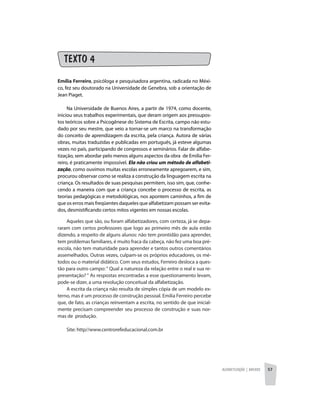 Alfabetização | anexos 57
TEXTO 4	
Emília Ferreiro, psicóloga e pesquisadora argentina, radicada no Méxi-
co, fez seu doutorado na Universidade de Genebra, sob a orientação de
Jean Piaget. 
Na Universidade de Buenos Aires, a partir de 1974, como docente,
iniciou seus trabalhos experimentais, que deram origem aos pressupos-
tos teóricos sobre a Psicogênese do Sistema de Escrita, campo não estu-
dado por seu mestre, que veio a tornar-se um marco na transformação
do conceito de aprendizagem da escrita, pela criança. Autora de várias
obras, muitas traduzidas e publicadas em português, já esteve algumas
vezes no país, participando de congressos e seminários. Falar de alfabe-
tização, sem abordar pelo menos alguns aspectos da obra  de Emilia Fer-
reiro, é praticamente impossível. Ela não criou um método de alfabeti-
zação, como ouvimos muitas escolas erroneamente apregoarem, e sim,
procurou observar como se realiza a construção da linguagem escrita na
criança. Os resultados de suas pesquisas permitem, isso sim, que, conhe-
cendo a maneira com que a criança concebe o processo de escrita, as
teorias pedagógicas e metodológicas, nos apontem caminhos, a fim de
que os erros mais freqüentes daqueles que alfabetizam possam ser evita-
dos, desmistificando certos mitos vigentes em nossas escolas.
Aqueles que são, ou foram alfabetizadores, com certeza, já se depa-
raram com certos professores que logo ao primeiro mês de aula estão
dizendo, a respeito de alguns alunos: não tem prontidão para aprender,
tem problemas familiares, é muito fraca da cabeça, não fez uma boa pré-
escola, não tem maturidade para aprender e tantos outros comentários
assemelhados. Outras vezes, culpam-se os próprios educadores, os mé-
todos ou o material didático. Com seus estudos, Ferreiro desloca a ques-
tão para outro campo:“ Qual a natureza da relação entre o real e sua re-
presentação? “ As respostas encontradas a esse questionamento levam,
pode-se dizer, a uma revolução conceitual da alfabetização.
A escrita da criança não resulta de simples cópia de um modelo ex-
terno, mas é um processo de construção pessoal. Emilia Ferreiro percebe
que, de fato, as crianças reinventam a escrita, no sentido de que inicial-
mente precisam compreender seu processo de construção e suas nor-
mas de  produção.
Site: http//www.centrorefeducacional.com.br
 