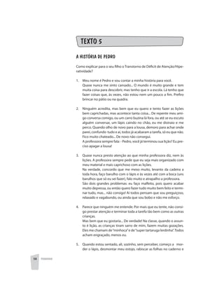 58 PEDAGOGIA
TEXTO 5
A HISTÓRIA DE PEDRO
Como explicar para o seu filho o Transtorno de Déficit de Atenção/Hipe-
ratividade?
1. 	 Meu nome é Pedro e vou contar a minha história para você.
	 Quase nunca me sinto cansado... O mundo é muito grande e tem
muita coisa para descobrir, mas tenho que ir a escola. Lá tenho que
fazer coisas que, às vezes, não estou nem um pouco a fim. Prefiro
brincar no pátio ou na quadra.
2. 	 Ninguém acredita, mas bem que eu quero e tento fazer as lições
bem caprichadas, mas acontece tanta coisa... De repente meu ami-
go conversa comigo, ou um carro buzina lá fora, ou até se eu escuto
alguém conversar, um lápis caindo no chão, eu me distraio e me
perco. Quando olho de novo para a lousa, demoro para achar onde
parei, confundo tudo e aí, todos já acabaram a tarefa, só eu que não.
Fico muito chateado... De novo não consegui.
	 A professora sempre fala: - Pedro, você já terminou sua lição? Eu pre-
ciso apagar a lousa!
3. 	 Quase nunca presto atenção ao que minha professora diz, nem às
lições. A professora sempre pede que eu seja mais organizado com
meu material e mais caprichoso com as lições.
	 Na verdade, concordo que me mexo muito, levanto da cadeira a
toda hora, faço barulho com o lápis e às vezes até com a boca (uns
barulhos que só eu sei fazer), falo muito e atrapalho a professora.
	 São dois grandes problemas: eu faço malfeito, pois quero acabar
muito depressa, ou então quero fazer tudo muito bem feito e termi-
nar tudo, mas... não consigo! Aí todos pensam que sou preguiçoso,
relaxado e vagabundo, ou ainda que sou bobo e não me esforço.
4. 	 Parece que ninguém me entende. Por mais que eu tente, não consi-
go prestar atenção e terminar toda a tarefa tão bem como as outras
crianças.
	 Mas bem que eu gostaria... De verdade! Na classe, quando o assun-
to é lição, as crianças tiram sarro de mim, fazem muitas gozações.
Eles me chamam de“minhoca”e de“super tartaruga lerdinha”.Todos
acham engraçado, menos eu.
5. 	 Quando estou sentado, ali, sozinho, sem perceber, começo a mor-
der o lápis, desmontar meu estojo, rabiscar as folhas no caderno e
 