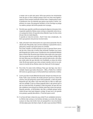 Alfabetização | anexos 59
a mexer com os pés sem parar. Acho que preciso me movimentar
mais do que os meus colegas porque assim me sinto mais ligado e
esperto. Estou sempre mexendo minhas mãos e balançando os pés.
A professora vive me dizendo que parece que tenho o bicho- car-
pinteiro no corpo. Ela pergunta também se tem formiga ou prego
na cadeira, porque não tenho parada nem sossego.
6. 	 Percebo que, quando a professora pergunta alguma coisa para mim,
respondo rapidinho. Muitas vezes começo a responder antes de ou-
vir a pergunta inteira. Só quando estou falando é que me dou conta
de que não era nada daquilo...
	 E quando se trata de escrever... Hum! É tão mais complicado... Eu
bem que gostaria não precisar escrever tanto.
7. 	 Sabe, acho bem mais interessante ver o que está se passando fora da
sala de aula. Pela janela, vejo a árvore a balançar, o passarinho voar; e,
pela porta, sempre vejo quem passa no corredor.
	 Fico triste, irritado e confuso porque sei que as pessoas ficam cansa-
das de mim. Outro dia vi minha mãe chorando. Também ouvi meus
pais brigando por minha causa. A professora vive mandando bilhetes
para a minha mãe. Ela avisou que minhas notas estão ruins, que assim
não vou passar de ano e que não sabe mais o que fazer comigo. Além
do mais, falou que sou distraído, que caminho pela escola sem olhar
por onde ando, diz que derrubo com facilidade as coisas da minha
mão. Ela diz que parece que estou sempre voando, como se eu esti-
vesse no mundo da lua. Muitas vezes me chama de“rei do espaço”.
8. 	 Fico triste. Às vezes tento disfarçar, finjo que não ligo, mas não é
verdade. Queria que todos dissessem: - Olha, o Pedro foi o melhor!
Ah! Como eu gostaria que a minha tarefa fosse realmente a melhor.
9. 	 Lá em casa não é muito diferente da escola. Sempre me meto em con-
fusão. Tudo o que acontece de errado pensam que fui eu. Outro dia
mesmo, meu pai perguntou quem tinha quebrado o vidro da janela.
Respondi que não sabia e que não tinha sido eu. Mas eu sabia que
não era verdade. É que eu estava jogando bola e não pensei que ia
dar um chute tão forte. Aí quebrei o vidro da janela. Sei que não sou
tão cuidadoso como deveria ser. Muitas vezes faço coisas sem pensar.
Quando percebo... já fiz!Também não falo a verdade porque tenho
medo de que meus pais briguem comigo. Só que isso é um grande
erro, porque, quando descobrem... É horrível, quero sumir!
10. 	E na hora de fazer a lição de casa, então? É um verdadeiro terremo-
to. Minha mãe começa a me lembrar da lição, eu enrolo, falo daqui
a pouco eu faço, daí enrolo mais um pouquinho e vou arrumando
mil desculpas para não fazer a lição. Aí, sabe o que acontece? Minha
 